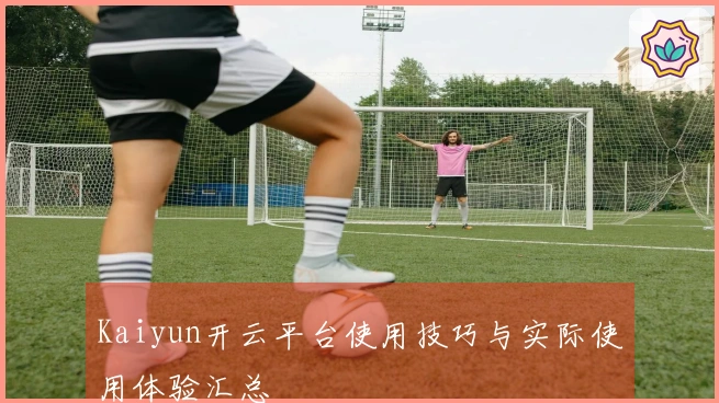 Kaiyun开云平台使用技巧与实际使用体验汇总